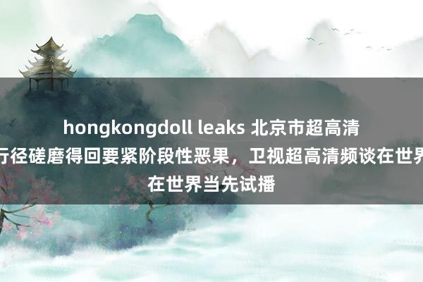 hongkongdoll leaks 北京市超高清视听前卫行径磋磨得回要紧阶段性恶果，卫视超高清频谈在世界当先试播