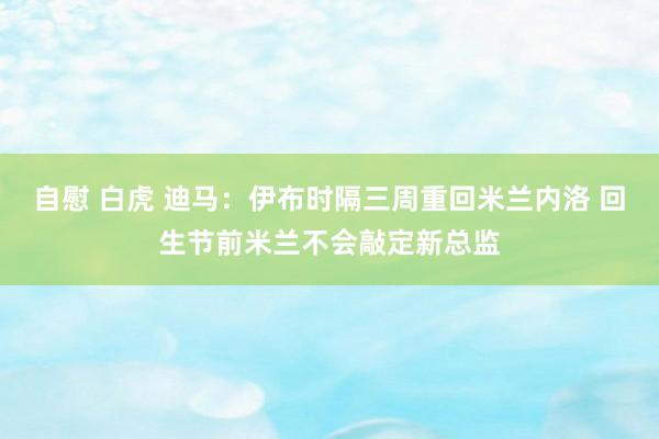 自慰 白虎 迪马：伊布时隔三周重回米兰内洛 回生节前米兰不会敲定新总监