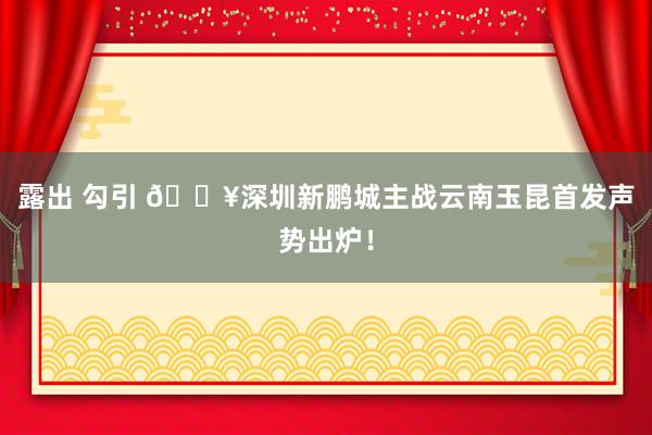 露出 勾引 🔥深圳新鹏城主战云南玉昆首发声势出炉！