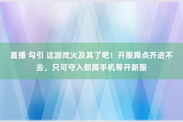 直播 勾引 这游戏火及其了吧！开服蹲点齐进不去，只可守入部属手机等开新服