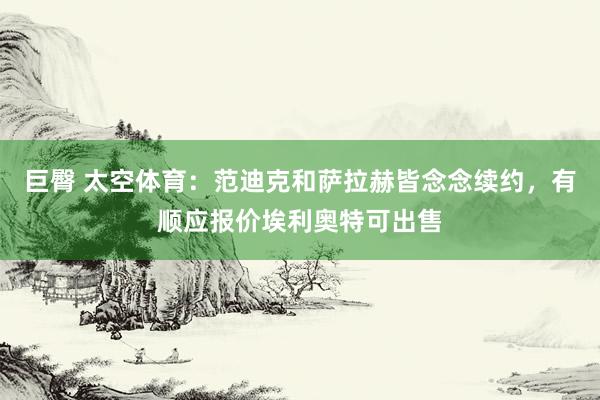 巨臀 太空体育：范迪克和萨拉赫皆念念续约，有顺应报价埃利奥特可出售