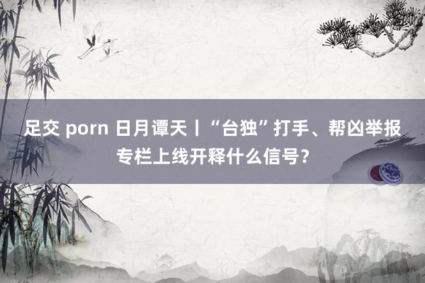 足交 porn 日月谭天丨“台独”打手、帮凶举报专栏上线开释什么信号？