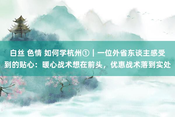 白丝 色情 如何学杭州①｜一位外省东谈主感受到的贴心：暖心战术想在前头，优惠战术落到实处