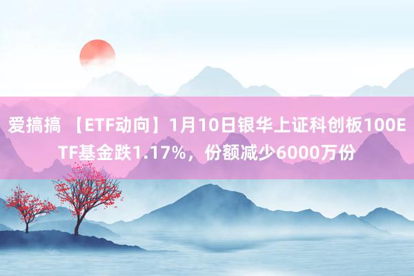 爱搞搞 【ETF动向】1月10日银华上证科创板100ETF基金跌1.17%，份额减少6000万份