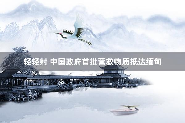 轻轻射 中国政府首批营救物质抵达缅甸