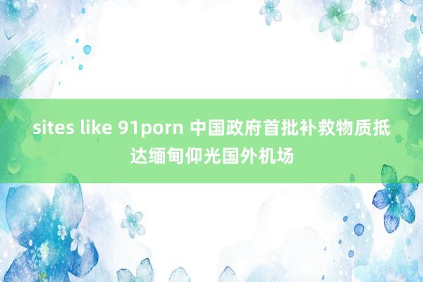 sites like 91porn 中国政府首批补救物质抵达缅甸仰光国外机场