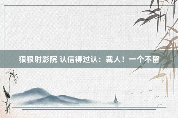狠狠射影院 认信得过认：裁人！一个不留