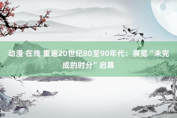 动漫 在线 重返20世纪80至90年代：展览“未完成的时分”启幕