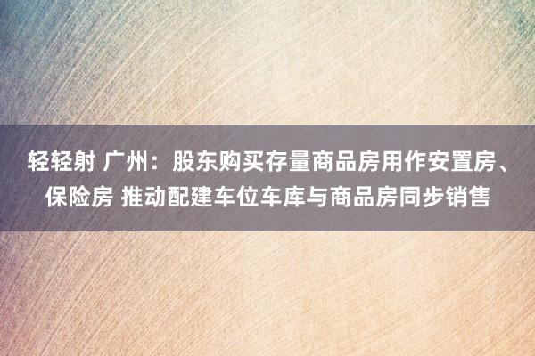 轻轻射 广州：股东购买存量商品房用作安置房、保险房 推动配建车位车库与商品房同步销售