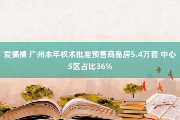 爱搞搞 广州本年权术批准预售商品房5.4万套 中心5区占比36%