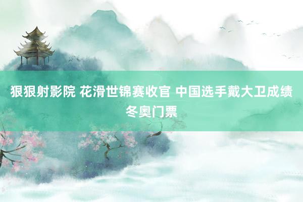狠狠射影院 花滑世锦赛收官 中国选手戴大卫成绩冬奥门票