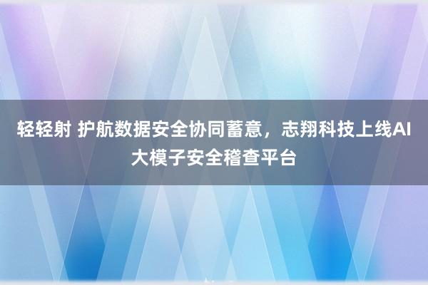 轻轻射 护航数据安全协同蓄意，志翔科技上线AI大模子安全稽查平台