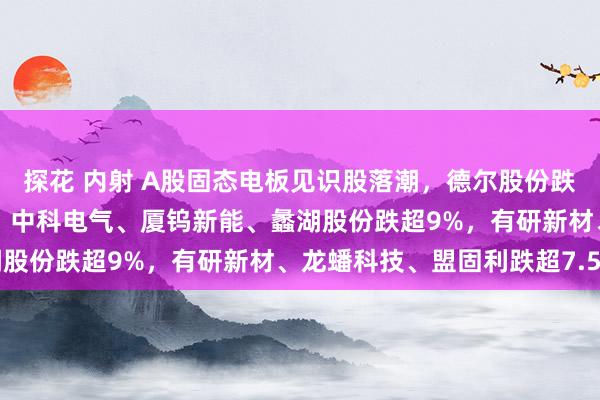探花 内射 A股固态电板见识股落潮，德尔股份跌超13%，三祥新材跌停，中科电气、厦钨新能、蠡湖股份跌超9%，有研新材、龙蟠科技、盟固利跌超7.5%