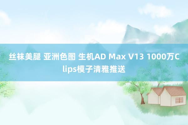 丝袜美腿 亚洲色图 生机AD Max V13 1000万Clips模子清雅推送