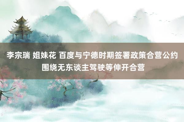 李宗瑞 姐妹花 百度与宁德时期签署政策合营公约 围绕无东谈主驾驶等伸开合营