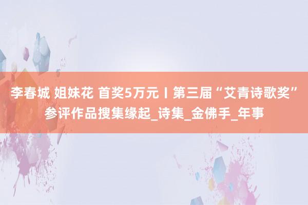 李春城 姐妹花 首奖5万元〡第三届“艾青诗歌奖”参评作品搜集缘起_诗集_金佛手_年事