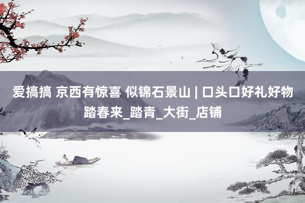爱搞搞 京西有惊喜 似锦石景山 | 口头口好礼好物踏春来_踏青_大街_店铺