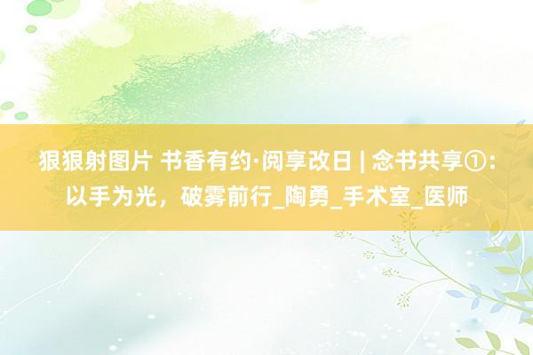 狠狠射图片 书香有约·阅享改日 | 念书共享①：以手为光，破雾前行_陶勇_手术室_医师