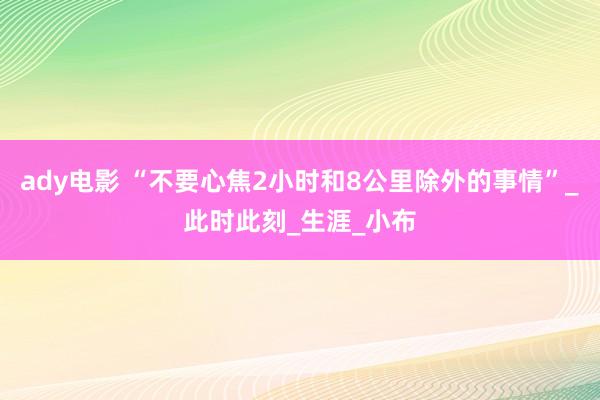 ady电影 “不要心焦2小时和8公里除外的事情”_此时此刻_生涯_小布