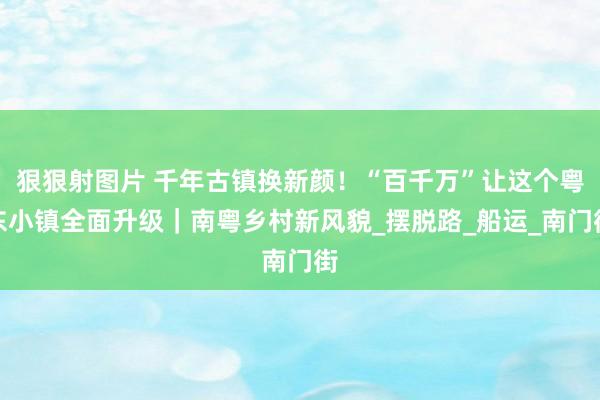 狠狠射图片 千年古镇换新颜！“百千万”让这个粤东小镇全面升级｜南粤乡村新风貌_摆脱路_船运_南门街