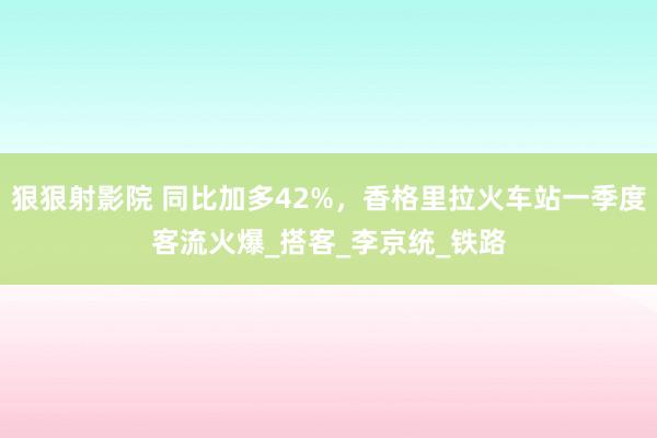 狠狠射影院 同比加多42%，香格里拉火车站一季度客流火爆_搭客_李京统_铁路