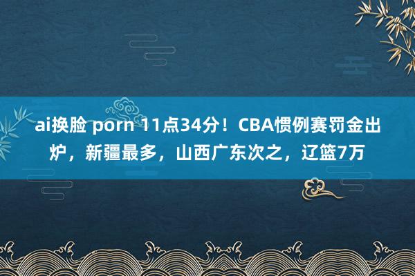 ai换脸 porn 11点34分！CBA惯例赛罚金出炉，新疆最多，山西广东次之，辽篮7万