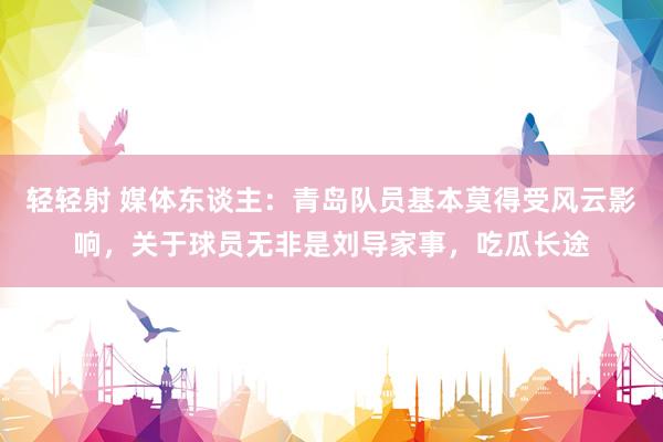 轻轻射 媒体东谈主：青岛队员基本莫得受风云影响，关于球员无非是刘导家事，吃瓜长途