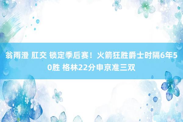 翁雨澄 肛交 锁定季后赛！火箭狂胜爵士时隔6年50胜 格林22分申京准三双