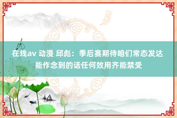 在线av 动漫 邱彪：季后赛期待咱们常态发达 能作念到的话任何效用齐能禁受