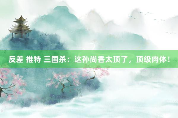 反差 推特 三国杀：这孙尚香太顶了，顶级肉体！