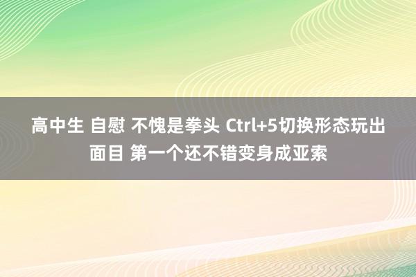 高中生 自慰 不愧是拳头 Ctrl+5切换形态玩出面目 第一个还不错变身成亚索