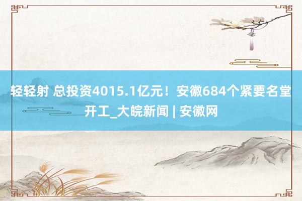 轻轻射 总投资4015.1亿元！安徽684个紧要名堂开工_大皖新闻 | 安徽网