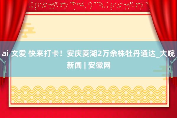 ai 文爱 快来打卡！安庆菱湖2万余株牡丹通达_大皖新闻 | 安徽网