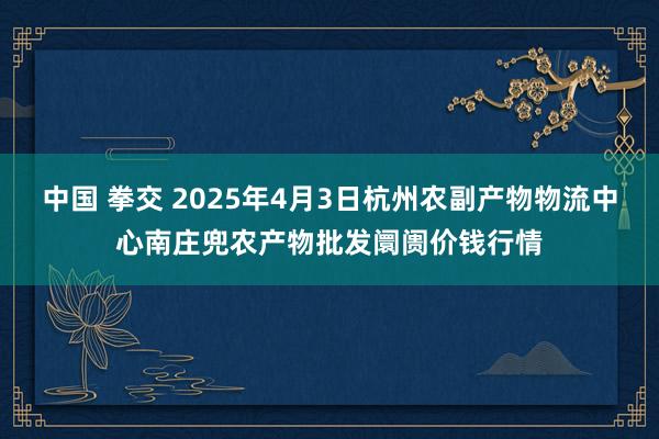 中国 拳交 2025年4月3日杭州农副产物物流中心南庄兜农产物批发阛阓价钱行情