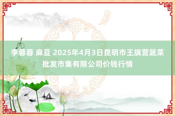 李蓉蓉 麻豆 2025年4月3日昆明市王旗营蔬菜批发市集有限公司价钱行情