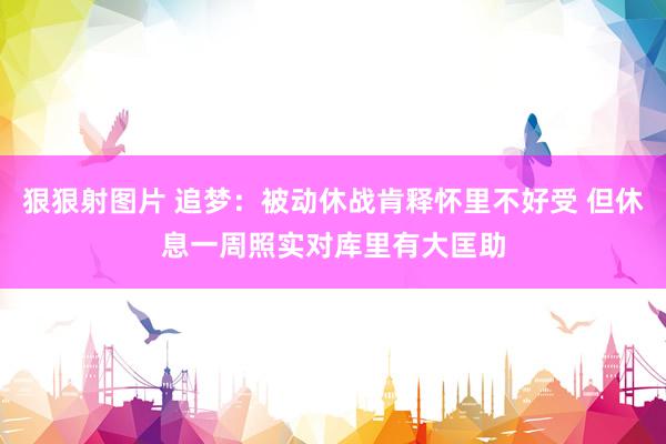 狠狠射图片 追梦：被动休战肯释怀里不好受 但休息一周照实对库里有大匡助