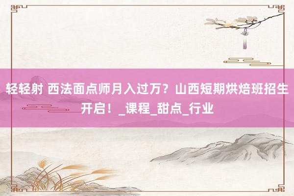 轻轻射 西法面点师月入过万？山西短期烘焙班招生开启！_课程_甜点_行业