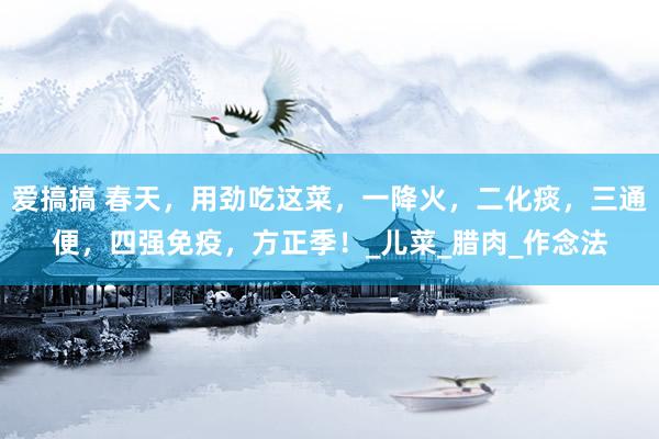 爱搞搞 春天，用劲吃这菜，一降火，二化痰，三通便，四强免疫，方正季！_儿菜_腊肉_作念法