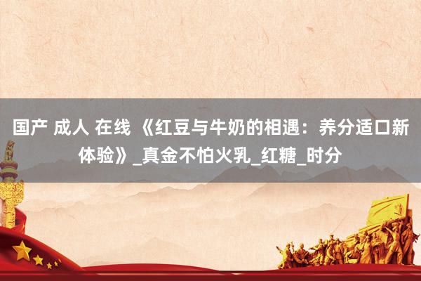 国产 成人 在线 《红豆与牛奶的相遇：养分适口新体验》_真金不怕火乳_红糖_时分