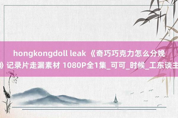 hongkongdoll leak 《奇巧巧克力怎么分娩》记录片走漏素材 1080P全1集_可可_时候_工东谈主