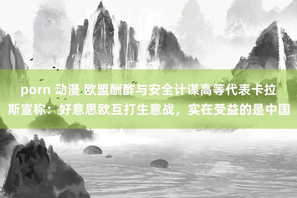 porn 动漫 欧盟酬酢与安全计谋高等代表卡拉斯宣称：好意思欧互打生意战，实在受益的是中国