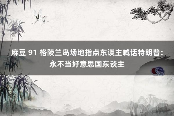 麻豆 91 格陵兰岛场地指点东谈主喊话特朗普：永不当好意思国东谈主
