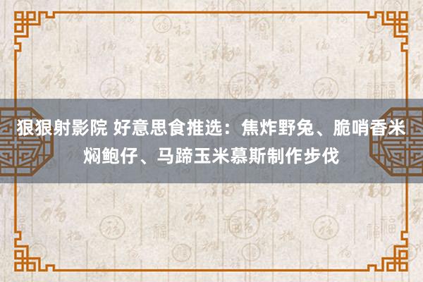 狠狠射影院 好意思食推选：焦炸野兔、脆哨香米焖鲍仔、马蹄玉米慕斯制作步伐