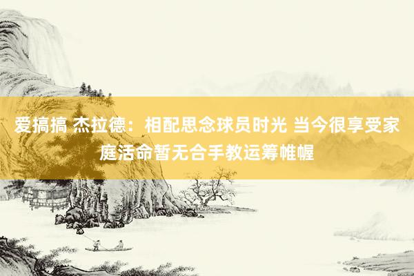 爱搞搞 杰拉德：相配思念球员时光 当今很享受家庭活命暂无合手教运筹帷幄