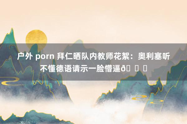 户外 porn 拜仁晒队内教师花絮：奥利塞听不懂德语请示一脸懵逼😂