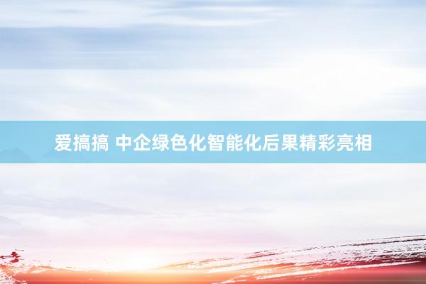 爱搞搞 中企绿色化智能化后果精彩亮相
