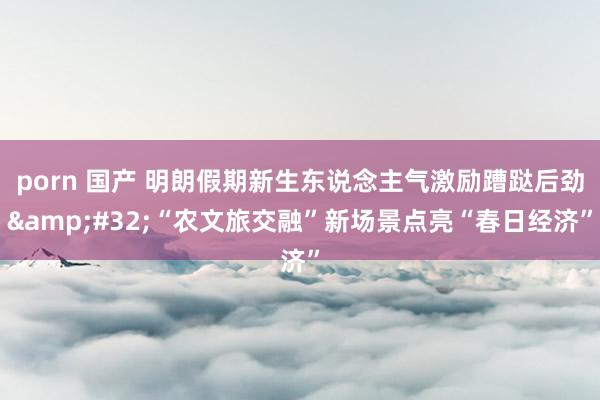 porn 国产 明朗假期新生东说念主气激励蹧跶后劲&#32;“农文旅交融”新场景点亮“春日经济”
