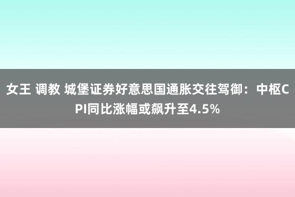 女王 调教 城堡证券好意思国通胀交往驾御：中枢CPI同比涨幅或飙升至4.5%