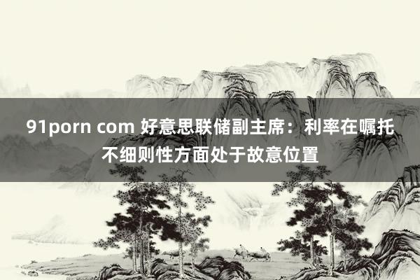 91porn com 好意思联储副主席：利率在嘱托不细则性方面处于故意位置