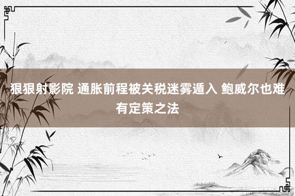狠狠射影院 通胀前程被关税迷雾遁入 鲍威尔也难有定策之法